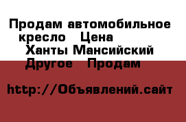 Продам автомобильное кресло › Цена ­ 3 500 - Ханты-Мансийский Другое » Продам   